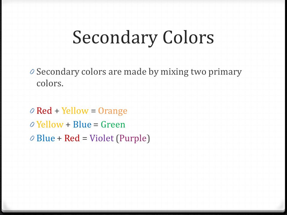 Secondary Colors Secondary colors are made by mixing two primary colors. Red + Yellow = Orange. Yellow + Blue = Green.