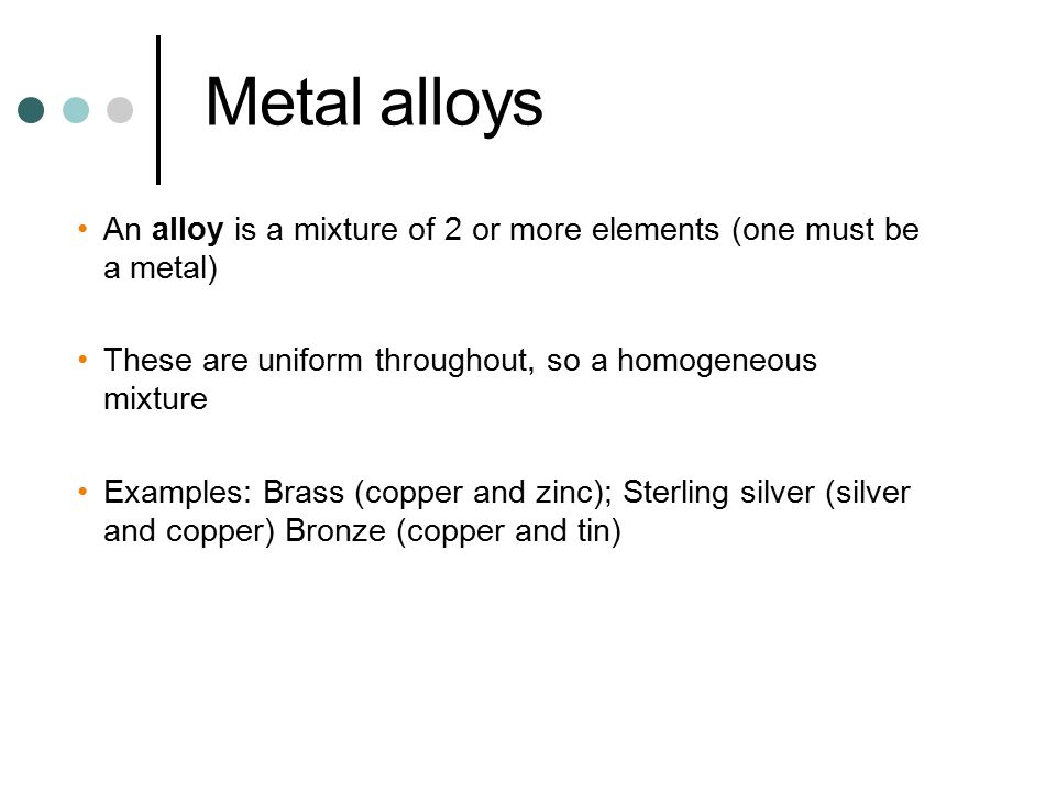 Metal alloys An alloy is a mixture of 2 or more elements (one must be a metal) These are uniform throughout, so a homogeneous mixture.