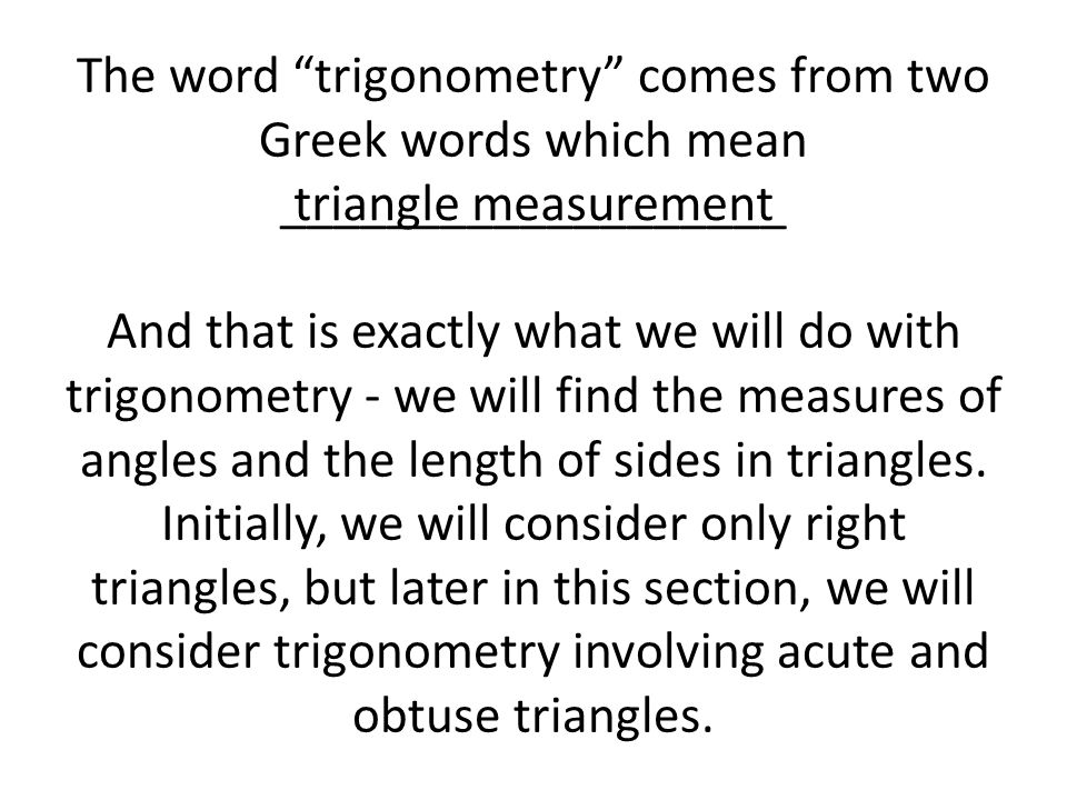 The word trigonometry comes from two Greek words which mean ___________________ And that is exactly what we will do with trigonometry - we will find the measures of angles and the length of sides in triangles. Initially, we will consider only right triangles, but later in this section, we will consider trigonometry involving acute and obtuse triangles.