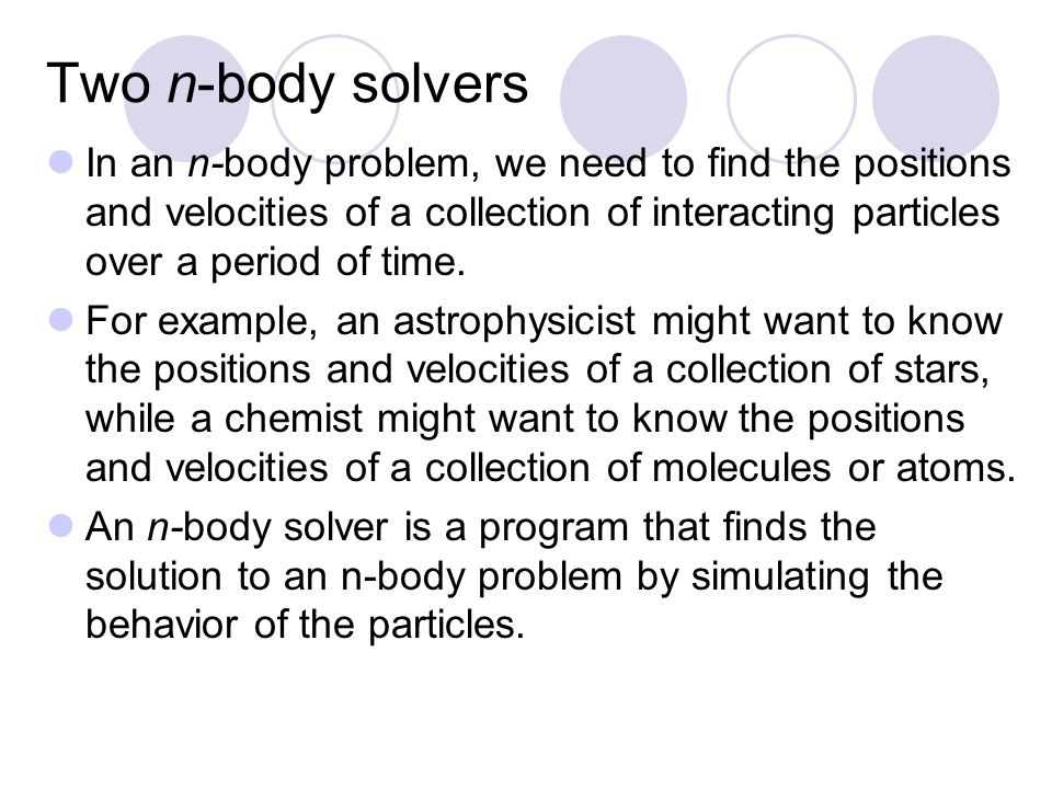 Two n-body solvers In an n-body problem, we need to find the positions and velocities of a collection of interacting particles over a period of time.