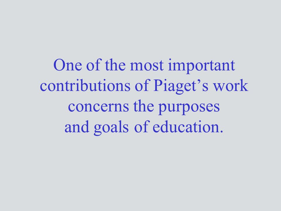One of the most important contributions of Piaget’s work concerns the purposes and goals of education.