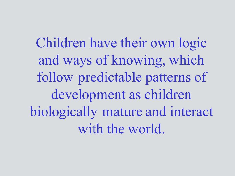 Children have their own logic and ways of knowing, which follow predictable patterns of development as children biologically mature and interact with the world.