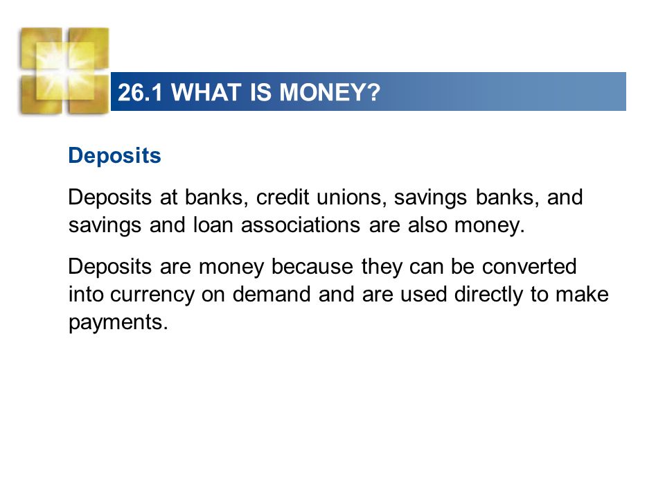 26.1 WHAT IS MONEY Deposits. Deposits at banks, credit unions, savings banks, and savings and loan associations are also money.