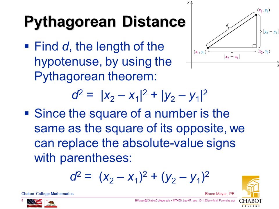 Pythagorean Distance Find d, the length of the hypotenuse, by using the Pythagorean theorem: d2 = |x2 – x1|2 + |y2 – y1|2.