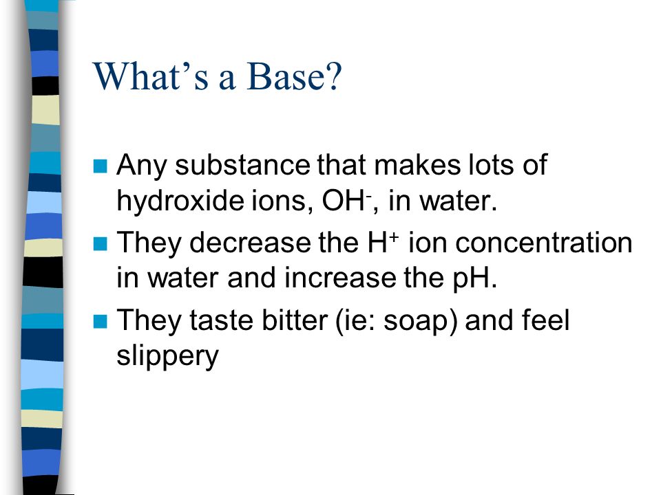 What’s a Base Any substance that makes lots of hydroxide ions, OH-, in water. They decrease the H+ ion concentration in water and increase the pH.