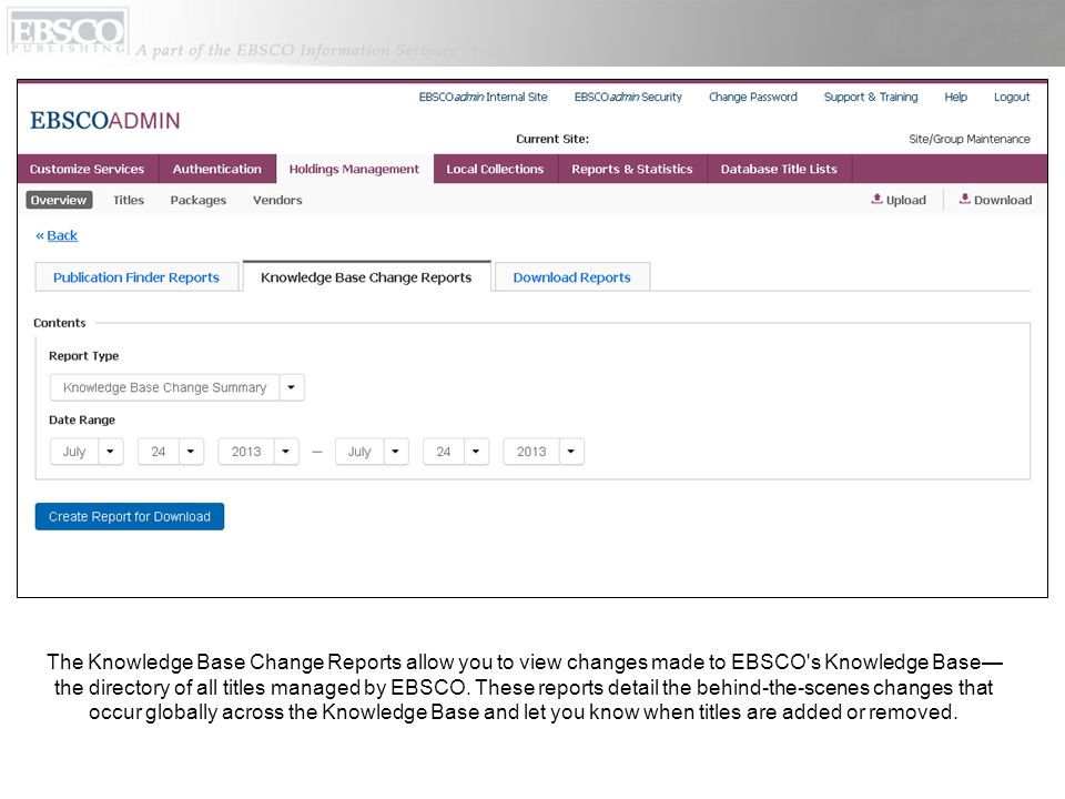 The Knowledge Base Change Reports allow you to view changes made to EBSCO s Knowledge Base—the directory of all titles managed by EBSCO.