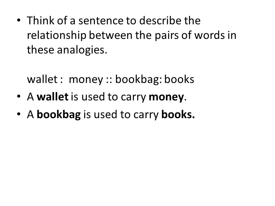Think of a sentence to describe the relationship between the pairs of words in these analogies. wallet : money :: bookbag: books