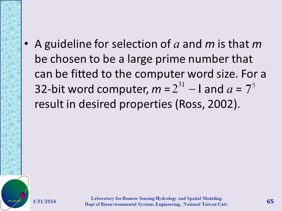 A guideline for selection of a and m is that m be chosen to be a large prime number that can be fitted to the computer word size. For a 32-bit word computer, m = and a = result in desired properties (Ross, 2002).