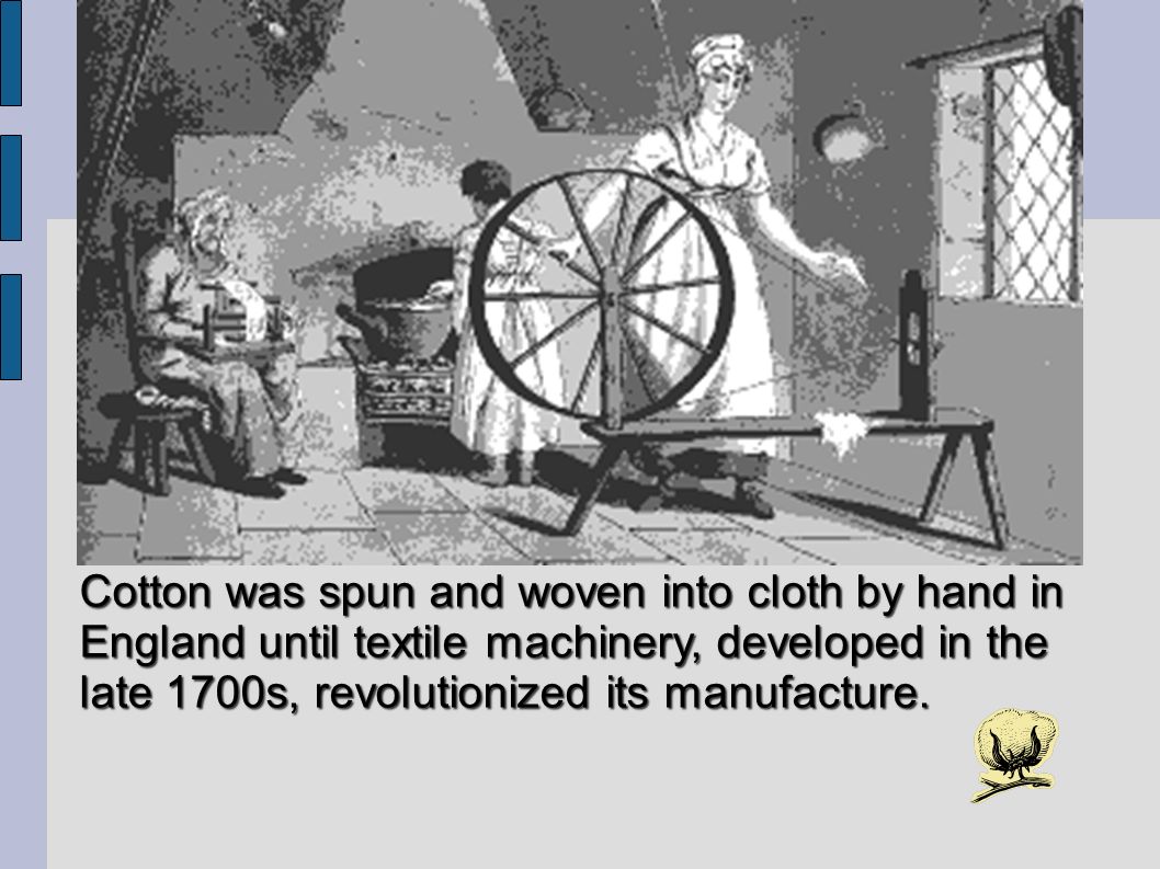 Cotton was spun and woven into cloth by hand in England until textile machinery, developed in the late 1700s, revolutionized its manufacture.
