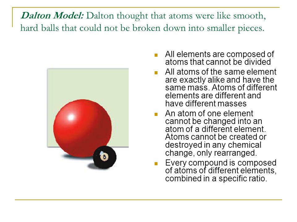 Dalton Model: Dalton thought that atoms were like smooth, hard balls that could not be broken down into smaller pieces.