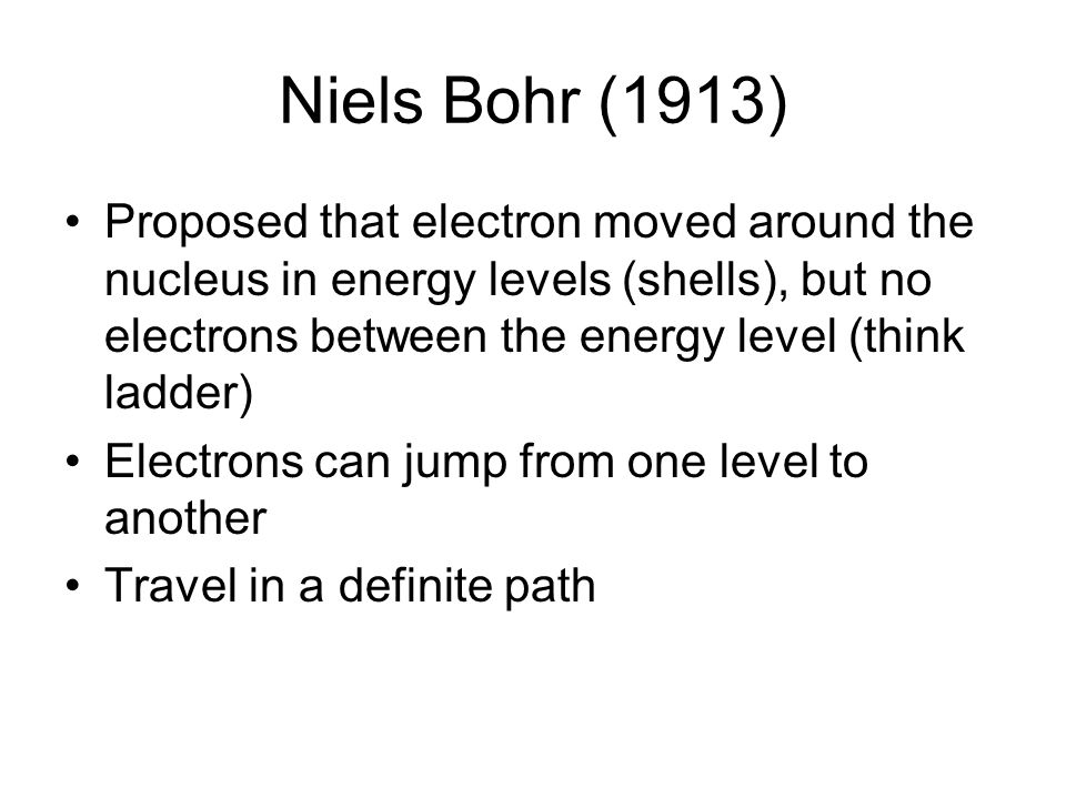Niels Bohr (1913) Proposed that electron moved around the nucleus in energy levels (shells), but no electrons between the energy level (think ladder)