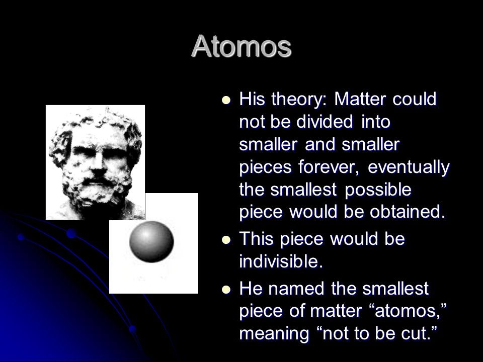 Atomos His theory: Matter could not be divided into smaller and smaller pieces forever, eventually the smallest possible piece would be obtained.