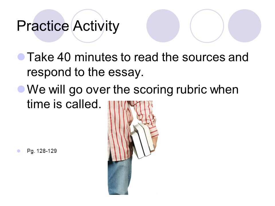 Practice Activity Take 40 minutes to read the sources and respond to the essay. We will go over the scoring rubric when time is called.