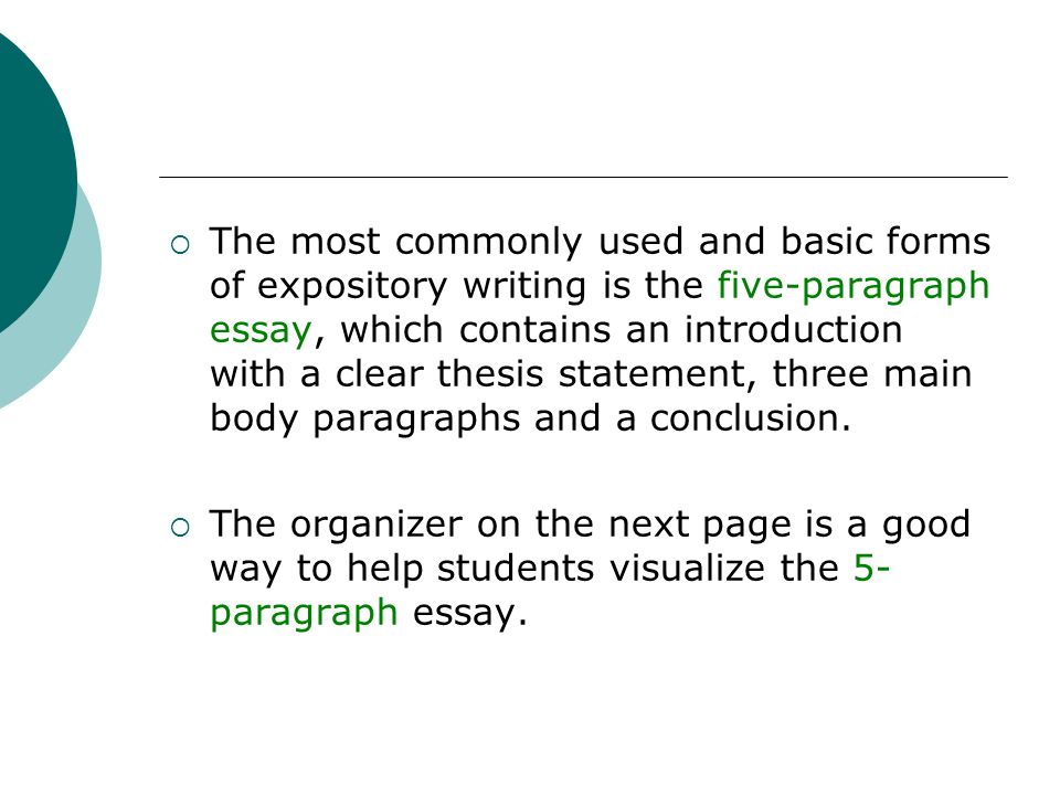 The most commonly used and basic forms of expository writing is the five-paragraph essay, which contains an introduction with a clear thesis statement, three main body paragraphs and a conclusion.
