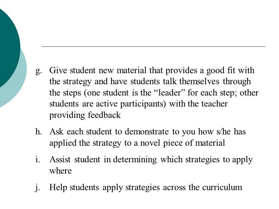 Give student new material that provides a good fit with the strategy and have students talk themselves through the steps (one student is the leader for each step; other students are active participants) with the teacher providing feedback