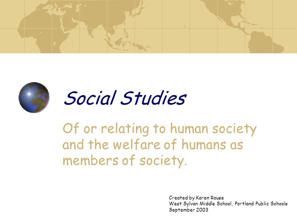 Social Studies Of or relating to human society and the welfare of humans as members of society. Created by Karen Rouse.