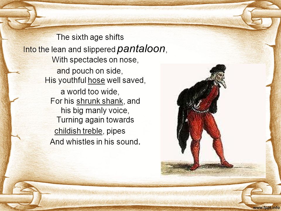 The sixth age shifts Into the lean and slippered pantaloon, With spectacles on nose, and pouch on side, His youthful hose well saved, a world too wide, For his shrunk shank, and his big manly voice, Turning again towards childish treble, pipes And whistles in his sound.
