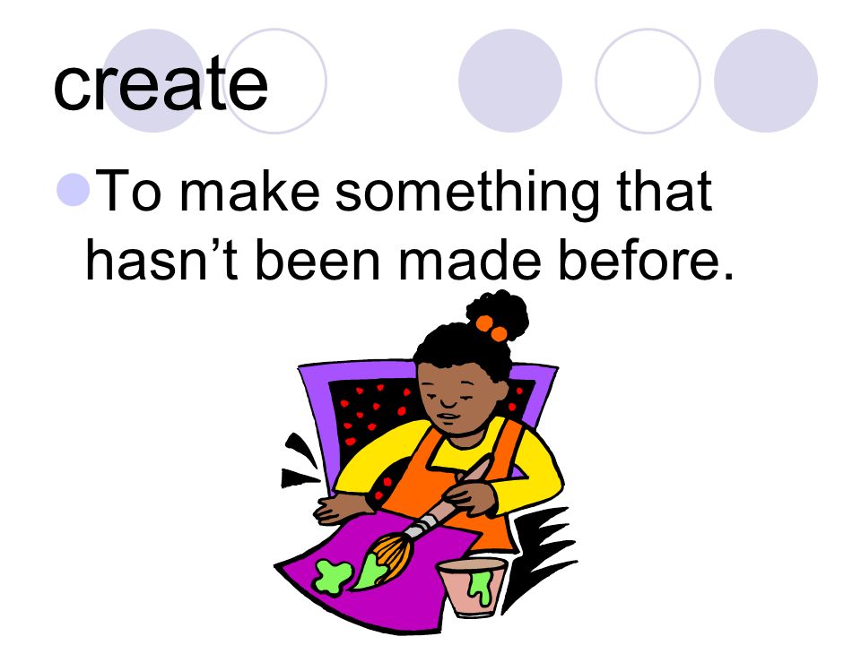 create To make something that hasn’t been made before.