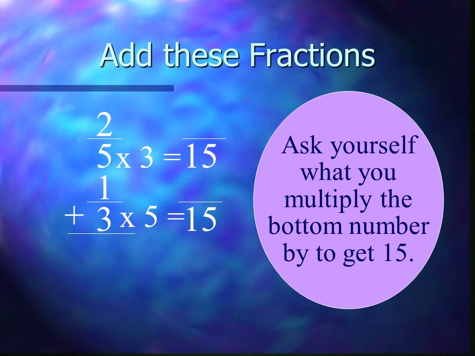 Add these Fractions x 3 = x 5 = Ask yourself what you