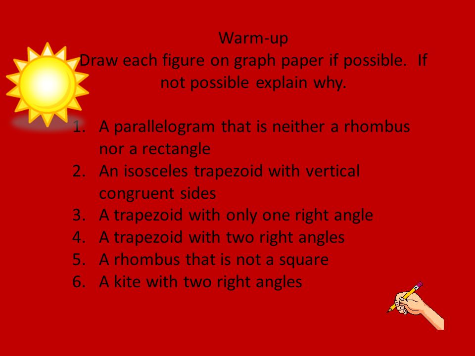 Warm-up Draw each figure on graph paper if possible. If not possible explain why. A parallelogram that is neither a rhombus nor a rectangle.