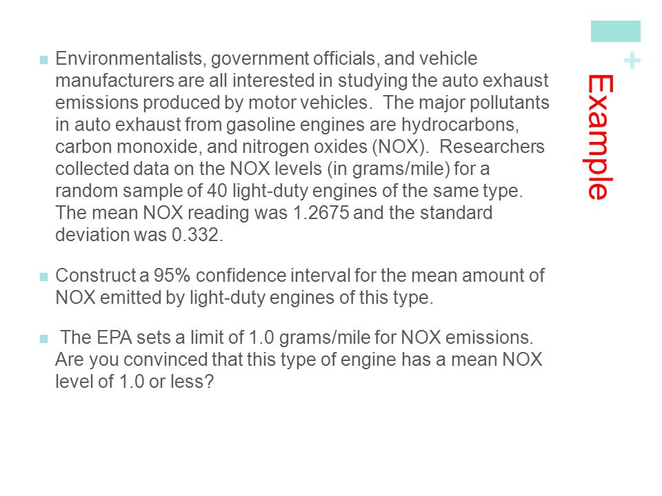 Environmentalists, government officials, and vehicle manufacturers are all interested in studying the auto exhaust emissions produced by motor vehicles. The major pollutants in auto exhaust from gasoline engines are hydrocarbons, carbon monoxide, and nitrogen oxides (NOX). Researchers collected data on the NOX levels (in grams/mile) for a random sample of 40 light-duty engines of the same type. The mean NOX reading was and the standard deviation was