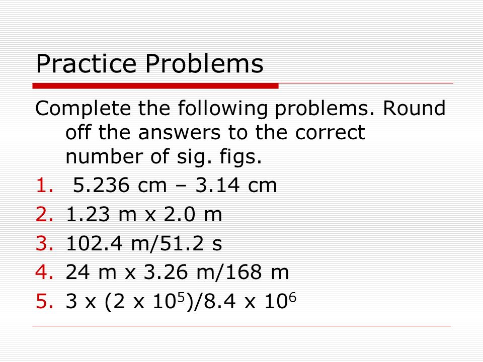 Practice Problems Complete the following problems. Round off the answers to the correct number of sig. figs.