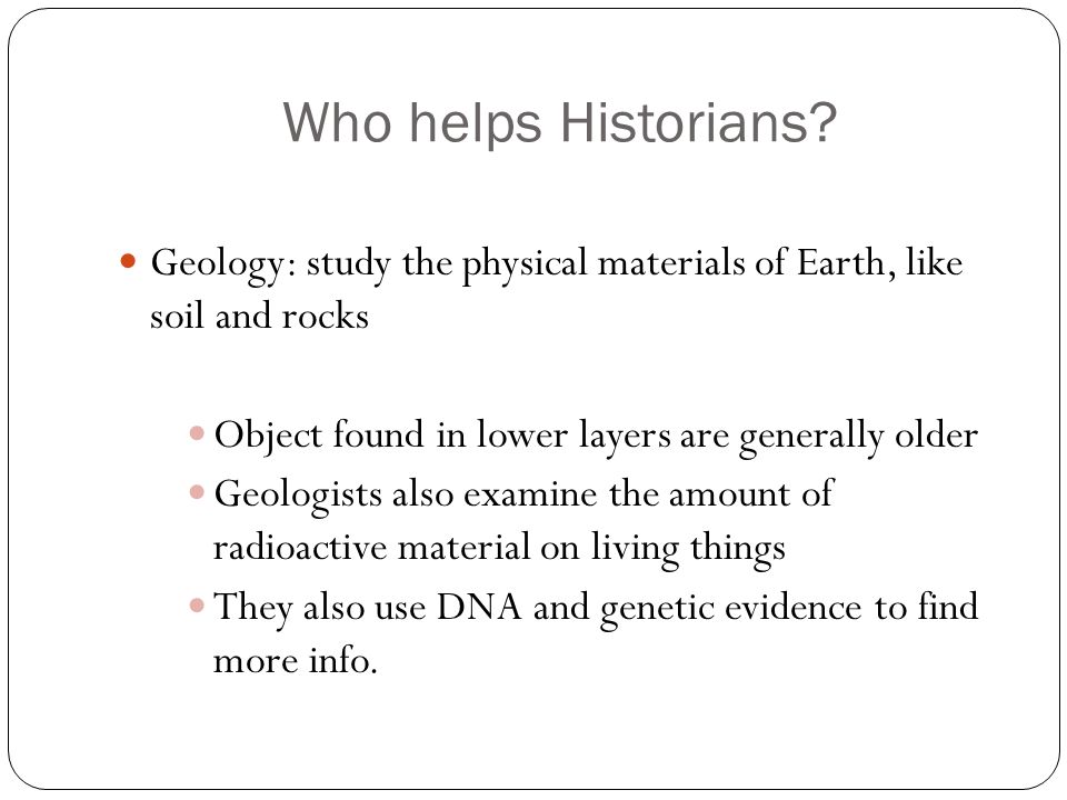 Who helps Historians Geology: study the physical materials of Earth, like soil and rocks. Object found in lower layers are generally older.