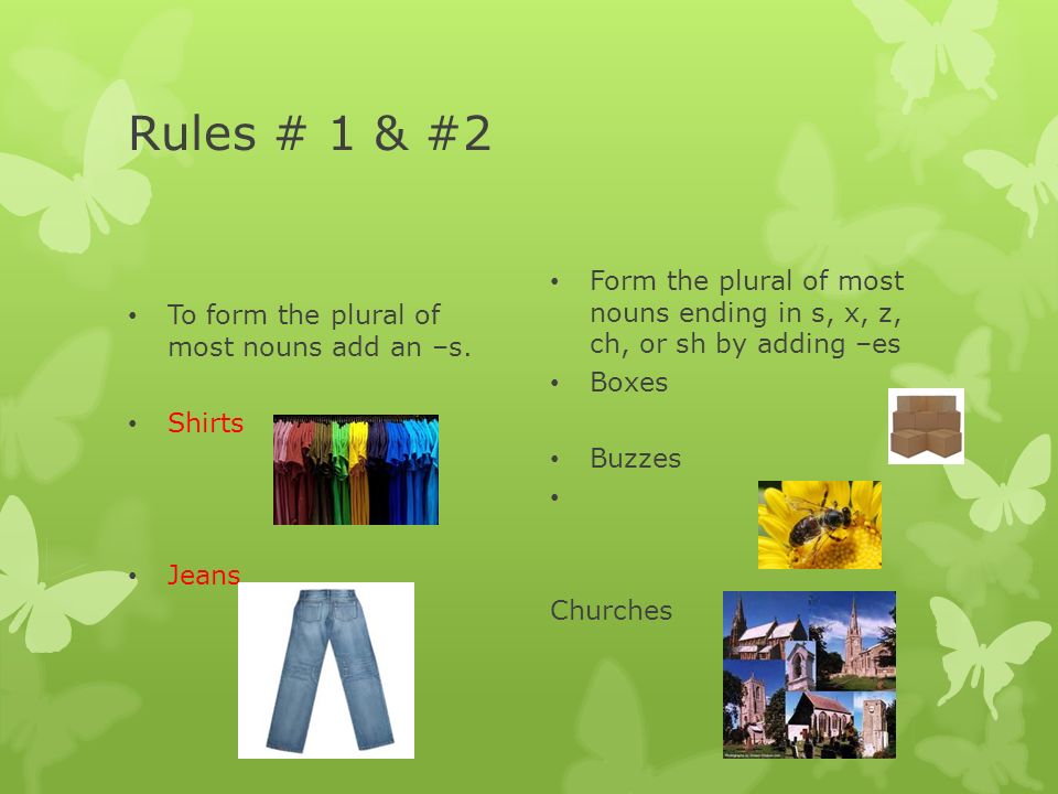 Rules # 1 & #2 To form the plural of most nouns add an –s. Shirts. Jeans. Form the plural of most nouns ending in s, x, z, ch, or sh by adding –es.