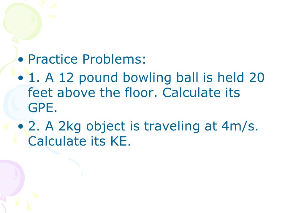 Practice Problems: 1. A 12 pound bowling ball is held 20 feet above the floor. Calculate its GPE.