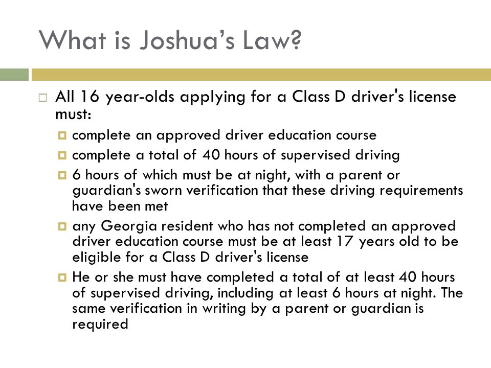 What is Joshua’s Law All 16 year-olds applying for a Class D driver s license must: complete an approved driver education course.