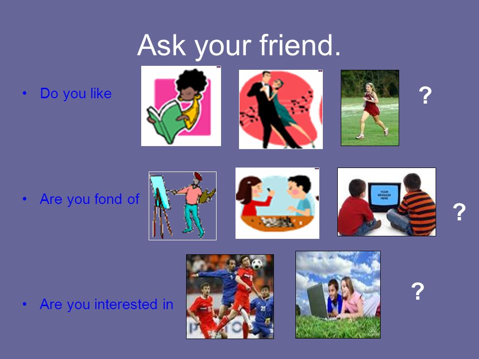 Ask your friend. Do you like Are you fond of