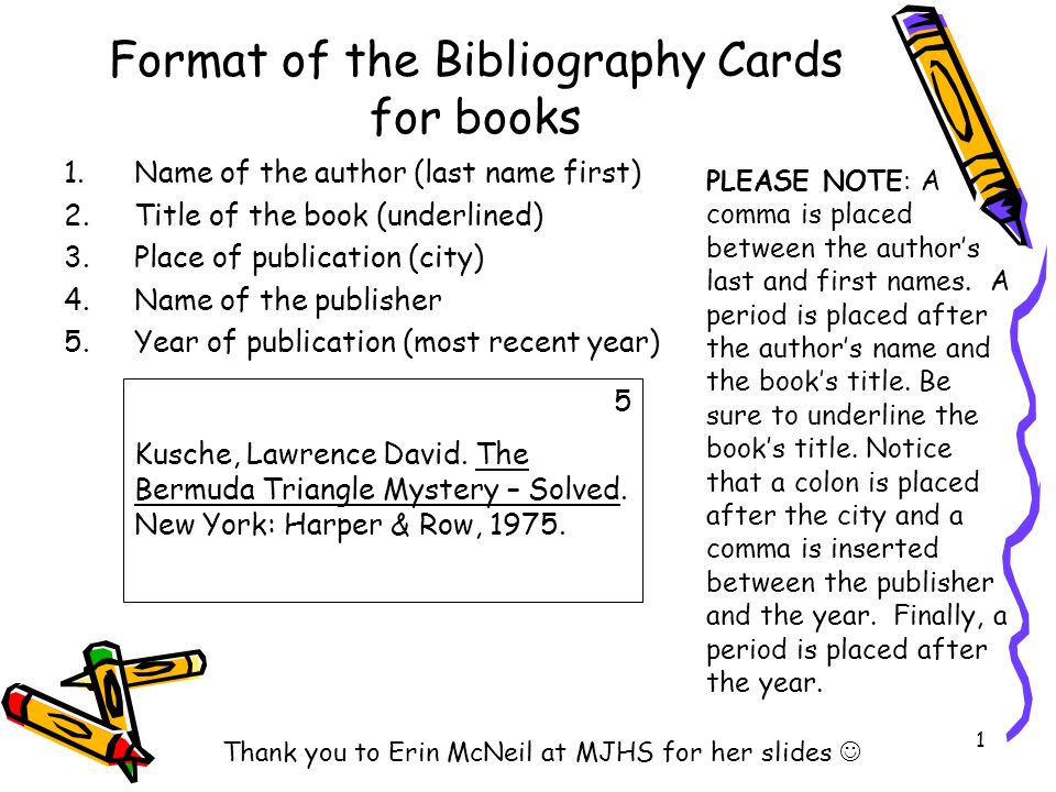 Name of the author (last name first) Title of the book (underlined) Place of publication (city) Name of the publisher. Year of publication (most recent year) PLEASE NOTE: A comma is placed between the author’s last and first names. A period is placed after the author’s name and the book’s title. Be sure to underline the book’s title. Notice that a colon is placed after the city and a comma is inserted between the publisher and the year. Finally, a period is placed after the year. 5. Kusche, Lawrence David. The Bermuda Triangle Mystery – Solved. New York: Harper & Row, Thank you to Erin McNeil at MJHS for her slides Format of the Bibliography Cards for books