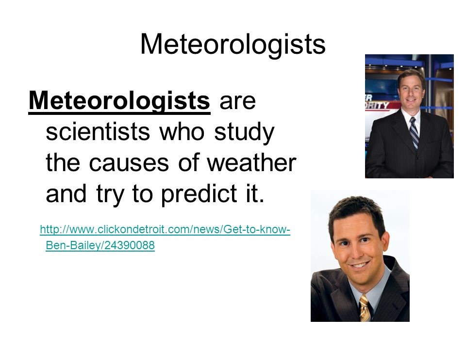Meteorologists Meteorologists are scientists who study the causes of weather and try to predict it.