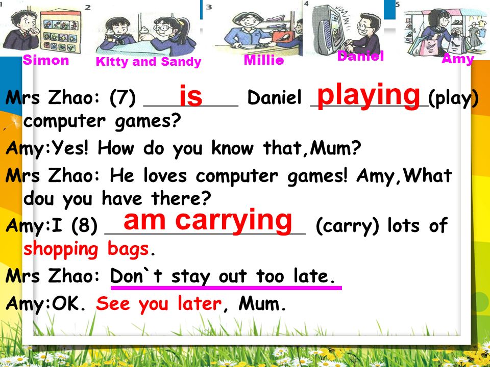 Simon Kitty and Sandy. Millie. Daniel. Amy. playing. Mrs Zhao: (7) ________ Daniel __________(play) computer games
