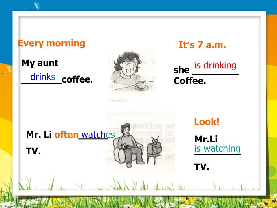 Every morning It’s 7 a.m. My aunt. _______coffee. is drinking. she ________. Coffee. drinks. Look!