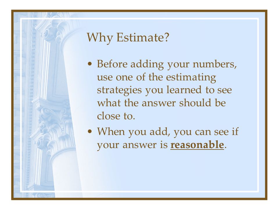 Why Estimate Before adding your numbers, use one of the estimating strategies you learned to see what the answer should be close to.