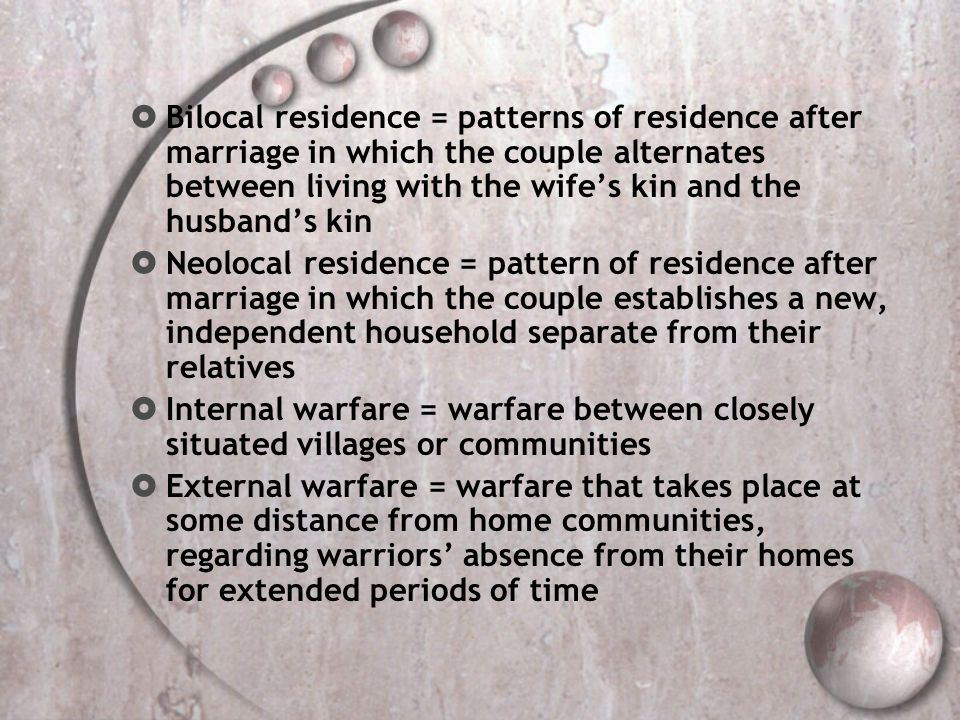 Bilocal residence = patterns of residence after marriage in which the couple alternates between living with the wife’s kin and the husband’s kin