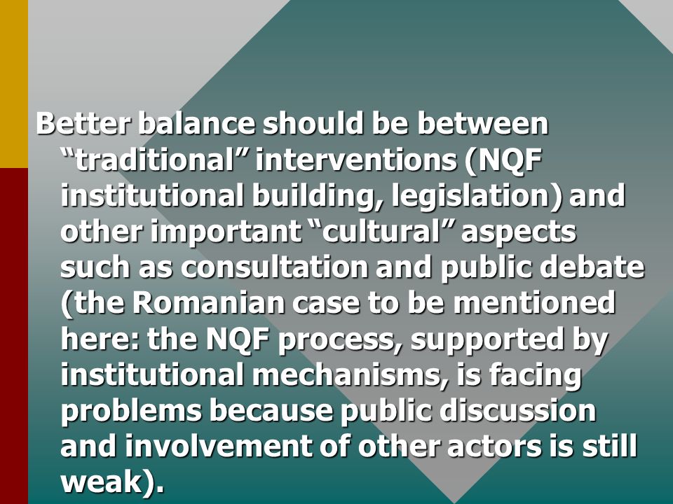 Better balance should be between traditional interventions (NQF institutional building, legislation) and other important cultural aspects such as consultation and public debate (the Romanian case to be mentioned here: the NQF process, supported by institutional mechanisms, is facing problems because public discussion and involvement of other actors is still weak).