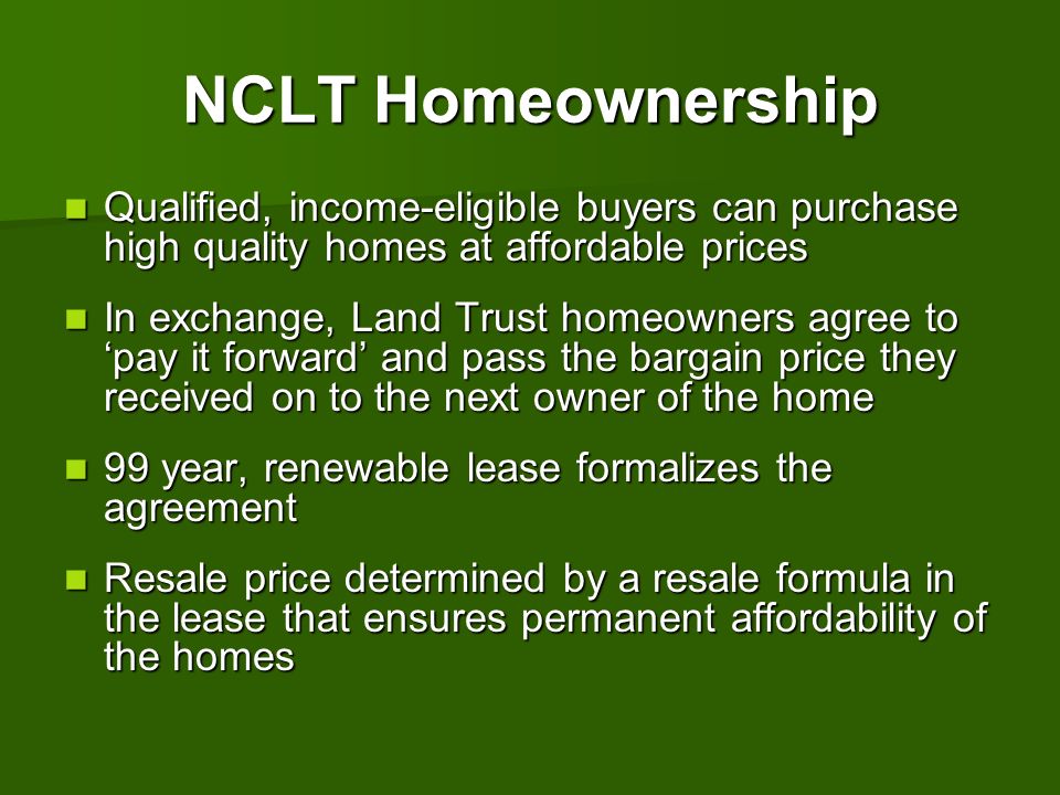 CLT 101 NCLT Homeownership. Qualified, income-eligible buyers can purchase high quality homes at affordable prices.