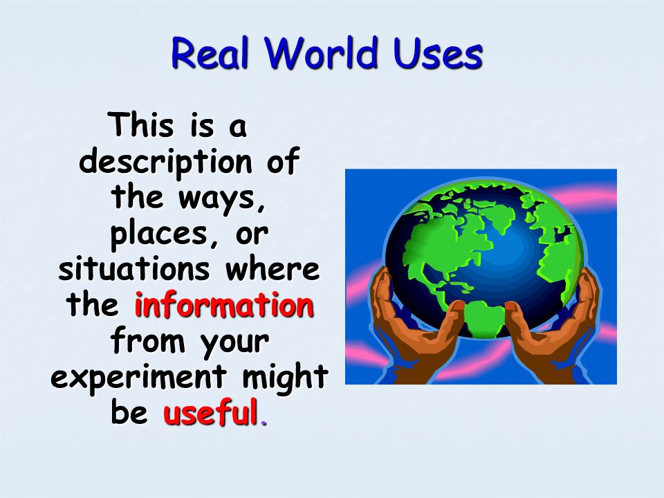 Real World Uses This is a description of the ways, places, or situations where the information from your experiment might be useful.
