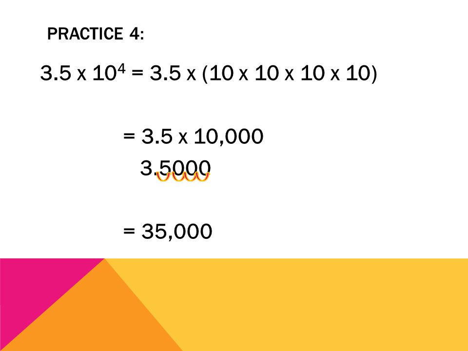 Practice 4: 3.5 x 104 = 3.5 x (10 x 10 x 10 x 10) = 3.5 x 10, = 35,000