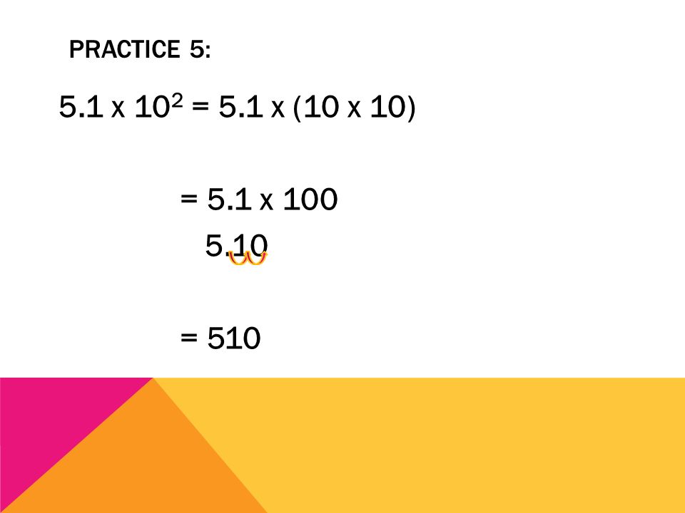 Practice 5: 5.1 x 102 = 5.1 x (10 x 10) = 5.1 x = 510