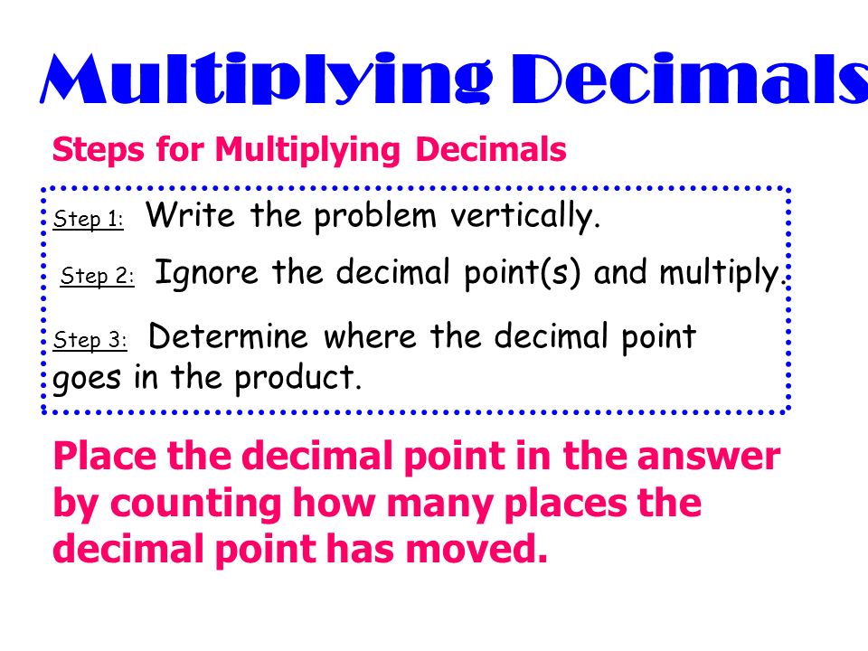 Multiplying Decimals Steps for Multiplying Decimals. Step 1: Write the problem vertically. Step 2: Ignore the decimal point(s) and multiply.