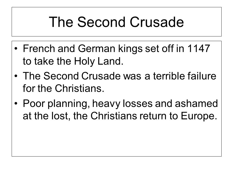 The Second Crusade French and German kings set off in 1147 to take the Holy Land. The Second Crusade was a terrible failure for the Christians.