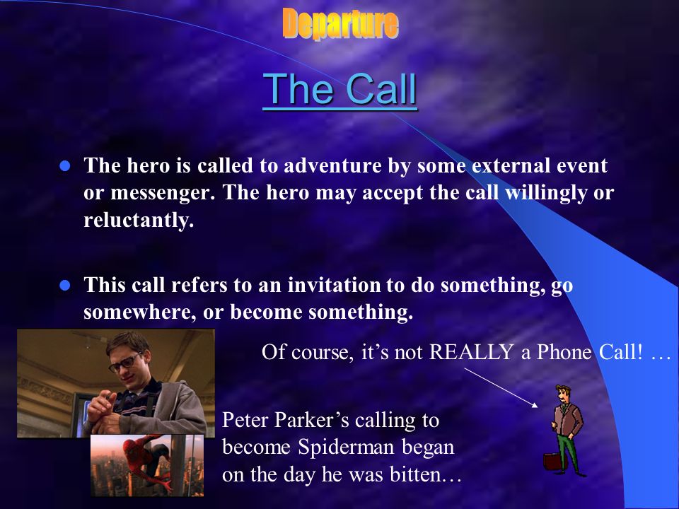 Departure The Call. The hero is called to adventure by some external event or messenger. The hero may accept the call willingly or reluctantly.