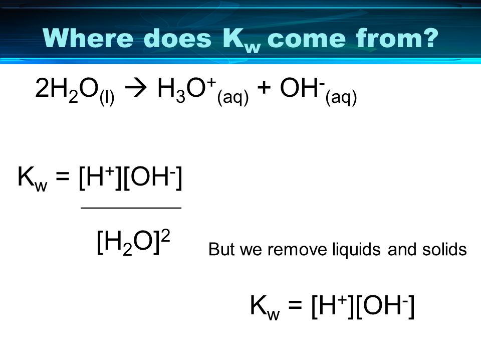 Where does Kw come from 2H2O(l)  H3O+(aq) + OH-(aq) Kw = [H+][OH-] __________. [H2O]2. But we remove liquids and solids.
