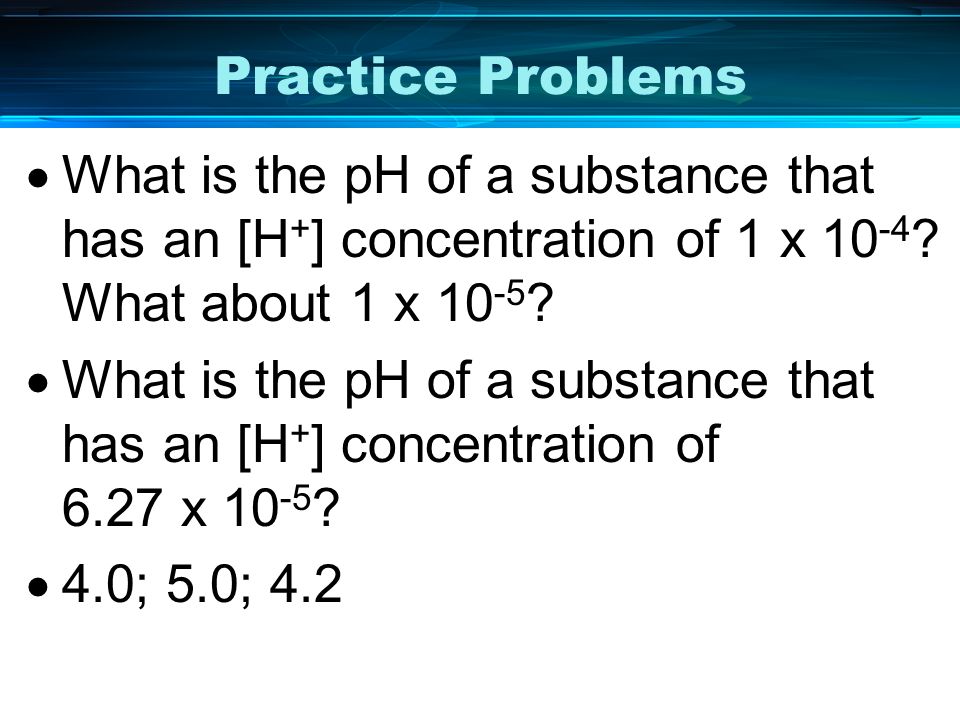 Practice Problems What is the pH of a substance that has an [H+] concentration of 1 x 10-4 What about 1 x 10-5