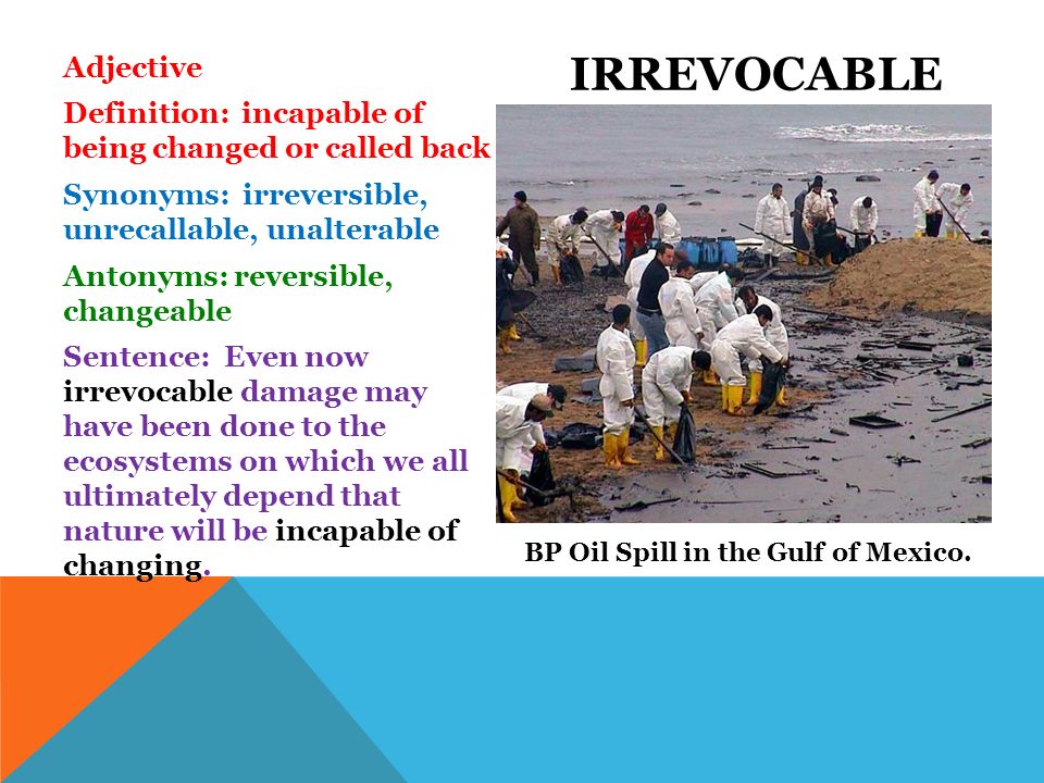 Adjective Definition: incapable of being changed or called back Synonyms: irreversible, unrecallable, unalterable Antonyms: reversible, changeable Sentence: Even now irrevocable damage may have been done to the ecosystems on which we all ultimately depend that nature will be incapable of changing.