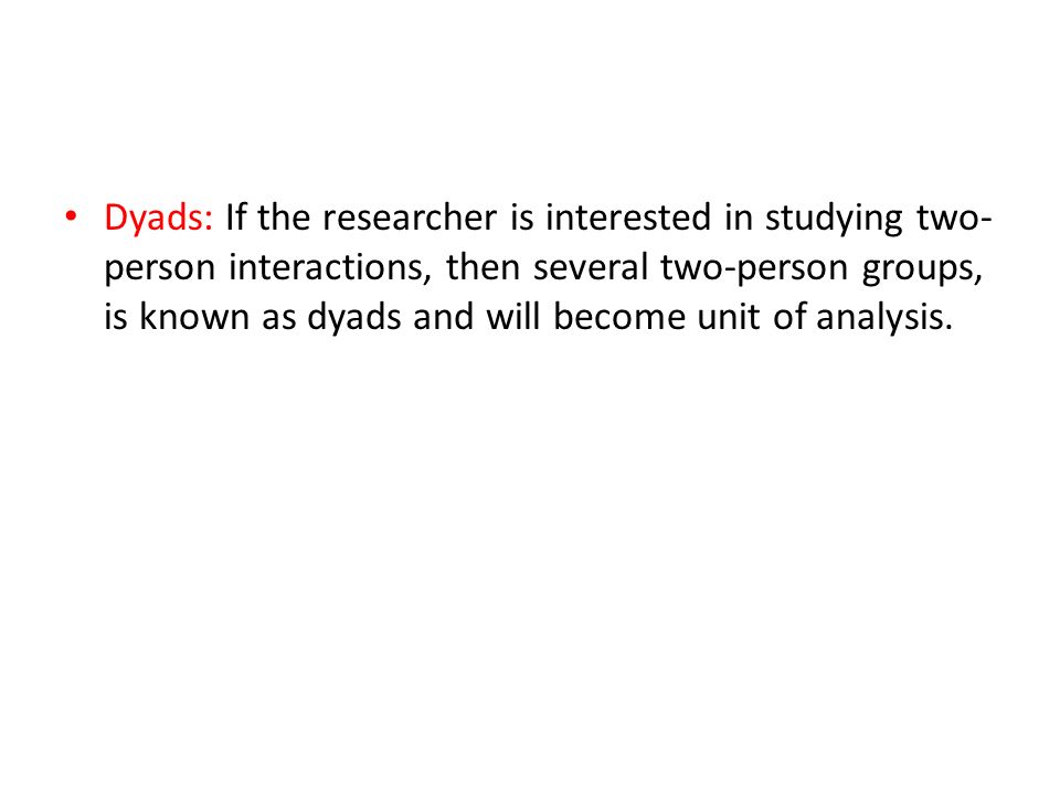 Dyads: If the researcher is interested in studying two-person interactions, then several two-person groups, is known as dyads and will become unit of analysis.