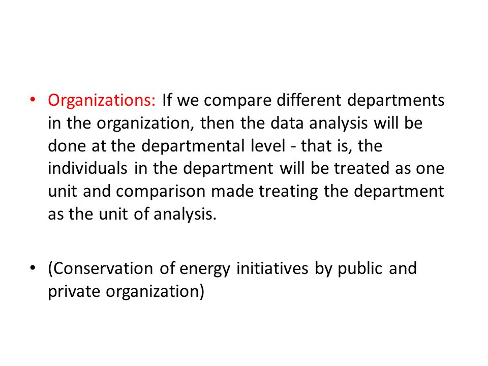 Organizations: If we compare different departments in the organization, then the data analysis will be done at the departmental level - that is, the individuals in the department will be treated as one unit and comparison made treating the department as the unit of analysis.